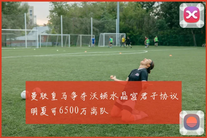 曼联皇马争夺沃顿水晶宫君子协议明夏可6500万离队