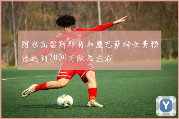 阿尔瓦雷斯即将加盟巴萨转会费预计达到7000万欧元左右