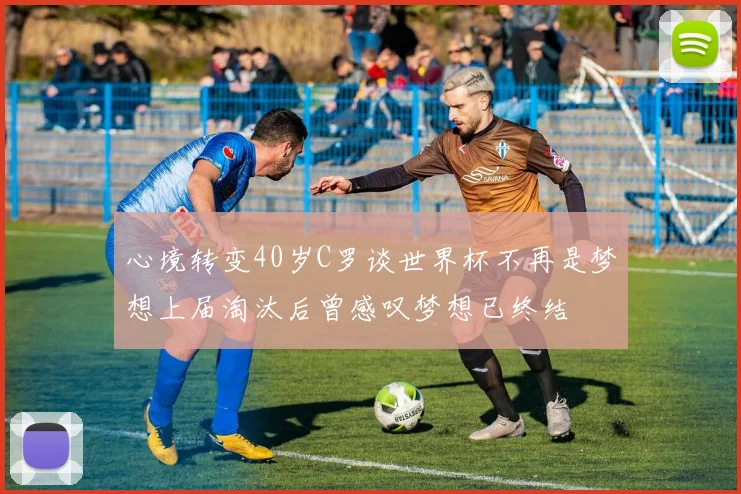 心境转变40岁C罗谈世界杯不再是梦想上届淘汰后曾感叹梦想已终结
