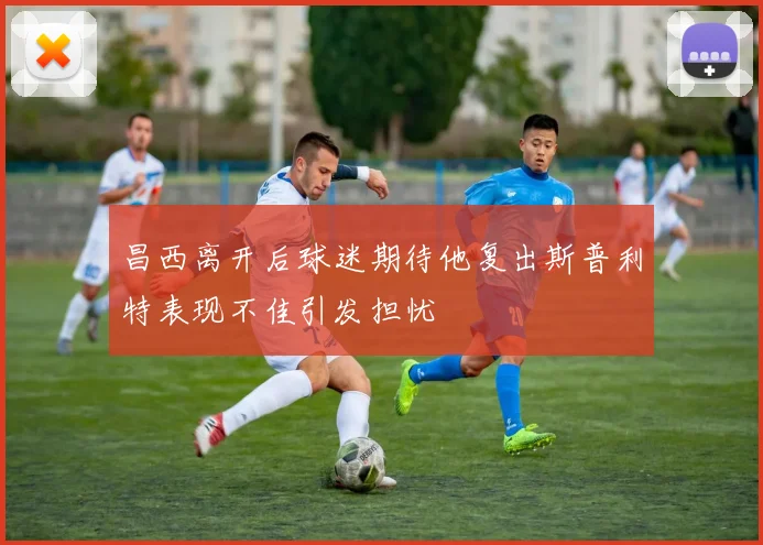 昌西离开后球迷期待他复出斯普利特表现不佳引发担忧