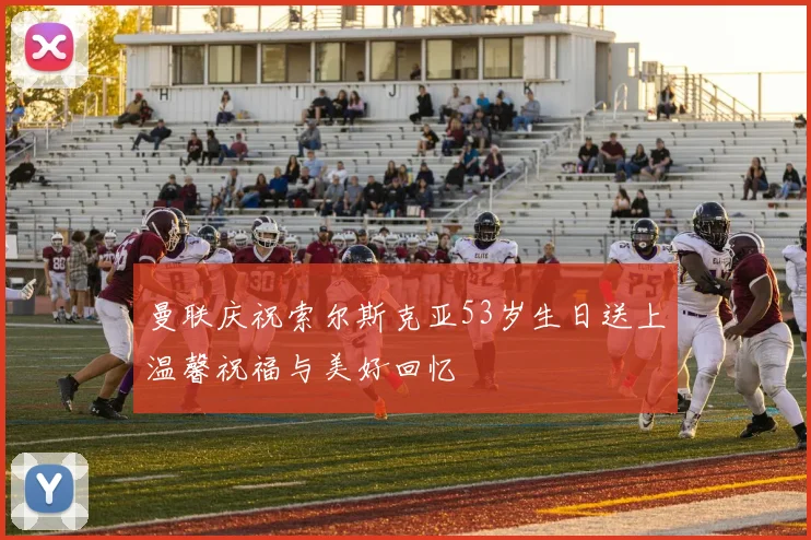 曼联庆祝索尔斯克亚53岁生日送上温馨祝福与美好回忆