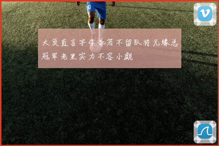 大莫直言字母哥若不留队将无缘总冠军老里实力不容小觑
