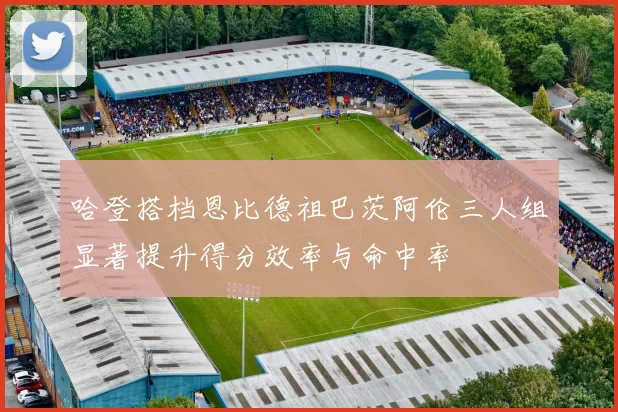 哈登搭档恩比德祖巴茨阿伦三人组显著提升得分效率与命中率